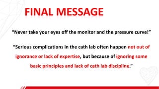 FINAL MESSAGE
“Never take your eyes off the monitor and the pressure curve!”
“Serious complications in the cath lab often happen not out of
ignorance or lack of expertise, but because of ignoring some
basic principles and lack of cath lab discipline.”
 