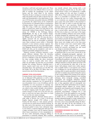 thrombus is still fresh and mainly quite soft. These
situations become more difﬁcult when it is not pos-
sible to visualise the morphology of the culprit
lesions and the vessel distal to the stenosis.
Therefore the key to wiring is to cross the occlusion
safely and quickly and to be able to advance the wire
softly and atraumatically to the distal lumen. In the
case of ST elevation myocardial infarction (STEMI)
in particular, the culprit lesion can be complicated
by the presence of a disruptive ﬂap as a consequence
of plaque rupture. Using a soft wire is perhaps less
risky than using a stiffer one, especially a hydro-
philic or coated wire, which can easily ﬁnd its way
subintimally without being noticed. Therefore our
choice for STEMI is the Hi-Torque Balance
MiddleWeight, the IQ, or the ChoICE Floppy.
Hydrophilic wires with a higher tip load—that is,
the Whisper MS or the Pilot 50—may also have a
slightly increased risk for subintimal dissection,
although their use may be favourable in particular
cases, when occlusion occurs within a ‘chronically
stenosed’ or even tortuous coronary segment. For
in-stent thrombosis the use of an olive-tipped guide-
wire (Magnum, Biotronik GmbH, Germany) with a
0.028 inch olive, can be considered a safe wire to
negotiate potentially malapposed stent struts.
Subacute coronary occlusions represent a com-
pletely different substrate. Here, the thrombus
material has become much harder, and it can there-
fore be a challenge to pass the thrombotic burden.
For these settings, besides the above mentioned
wires, we need to consider other wires with a
stiffer tip and higher tip load that can successfully
facilitate the crossing. However, handling such a
device requires much more care, for the reasons
described above. Our preferences are the Pilot 50,
the Fielder XT or the Pilot 150. Many other com-
mercial wires also ﬁt this description.
CHRONIC TOTAL OCCLUSIONS
Crossing chronic total occlusions (CTOs) require a
set of dedicated CTO guidewires as well as addi-
tional technical skills. The key features to recognise
when selecting a guidewire are: (1) tapered tip or
not; (2) polymer cover or not; (3) stiffness; and (4)
trackability. It is not uncommon to exchange one
set of wires for another during a complex proced-
ure, which is done usually through a microcatheter.
So balloon trapping inside the guide catheter is a
routine measure in order not to lose the wire pos-
ition or avoid wire tip injury when there is a need
for an over-the-wire system exchange.
Anterograde approach: Potential choices cover a
wide range of devices. For a focal (<10–20 mm
length), tapered, straight CTO without a side
branch, the ﬁrst choice is a soft, tapered, polymer
covered wire for initial (micro) channel tracking. At
the other end of the spectrum—as in intravascular
ultrasound guided re-entry from subintimal space
to true lumen—a tapered, high gram stiff wire with
a larger secondary curve may be required. Because
direct linear transmission of wire manipulation to
the tip is often attenuated, wiring by drilling or
penetration is commonly adopted. Wire escalation
was initially advised, often starting with a soft
tapered polymer covered wire in the above men-
tioned shorter CTOs, to be followed by a middle
weight, spring coil wire and then, if needed, a
stiffer device. Once a wire passes the hard, resistant
part, it is reasonable to exchange (over a micro-
catheter) the wire for a softer, manoeuvrable wire
so as to minimise any expansion of the subintimal
space at the entry point (either in the proximal or
distal CTO caps), in order to reach the distal true
lumen—that is, a wire step-down. Parallel wire
technique follows the same principle. In case the
ﬁrst wire fails to enter the distal true lumen, advan-
cing a second stiffer, tapered wire, while leaving
the ﬁrst wire in place as a road map to the target,
may help in ﬁnding a different entry point, thereby
avoiding enlarging the subintimal space created by
the ﬁrst wire. Co-axial wiring over a double lumen
microcatheter provides the best platform to support
the second wire through the over-the-wire lumen.
Most recent wire designs such as the Gaia series
allow for better active wire control inside CTOs,
realising 1:1 torque response with a durable
double-coil structure, pre-shaped tip, and round
core design to minimise whip motion.
Retrograde approach: The choice and manipulation
of guidewires play an even more crucial role in the
combined retrograde–anterograde approach for
CTO, as ﬁrst described by Kato et al.6
Detailed tech-
nical aspects are beyond the scope of this article.
Controlling the guidewire remains key for this novel
and complex approach, especially in steering through
collateral channels to reach the distal end of the CTO
as well as (re-)entering the other side of the true
lumen. Soft polymer coated wires—either tapered,
such as Fielder XT-R, or non-tapered, such as Sion
wire or Whisper LS—are the mainstream in collateral
crossing, either in septal, epicardial or atrial channels,
with slow to-and-fro wire rotation being the essence
of safe crossing. While CTO crossing can be achieved
by many different strategies (kissing or wire marking
technique, direct retrograde crossing, controlled
anterograde and retrograde subintimal tracking
(CART), and reverse CART, retrograde wiring should
aim at close apposition with an anterograde wire
inside the CTO, which will facilitate wire re-entry by
anterograde balloon inﬂation (ie, reverse CART).
Among the most frequently used retrograde wires are
Miraclebros 3, Gaia 1 and Gaia 2 over the closely
positioned microcatheter. Conﬁanza Pro 9 and
Conﬁanza Pro 12 are often applied in a very limited,
hard segment, while other operators use a Pilot 200
or Fielder XT as a retrograde ‘knuckle’ wiring to
facilitate subintimal passage in a long, calciﬁed occlu-
sion. However, ‘knuckling’ should be reserved as a
last resort, since it may potentially enlarge the dissec-
tion plane and shear off the side branches in an
unpredictable way. Many other commercial wires
also ﬁt this description.
GUIDEWIRES DESIGNED FOR SPECIAL
SCENARIOS
For the sake of completeness a couple of specially
designed guidewires also need to be mentioned.
Education in Heart
Tóth GG, et al. Heart 2015;101:645–652. doi:10.1136/heartjnl-2013-304243 649
on
December
17,
2021
at
University
of
Edinburgh.
Protected
by
copyright.
http://heart.bmj.com/
Heart:
first
published
as
10.1136/heartjnl-2013-304243
on
17
June
2014.
Downloaded
from
 