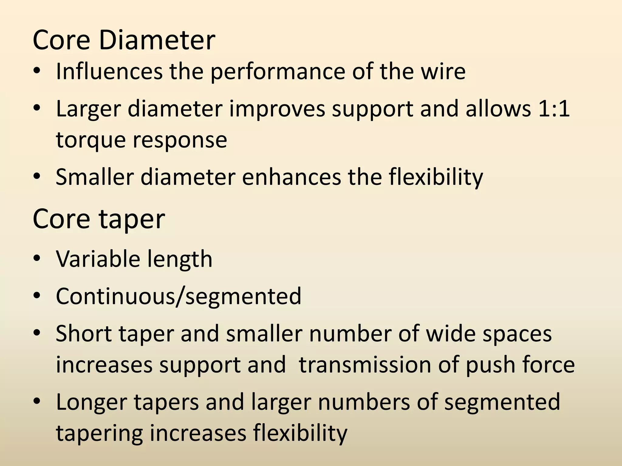 Core Diameter
• Influences the performance of the wire
• Larger diameter improves support and allows 1:1
torque response
• Smaller diameter enhances the flexibility
Core taper
• Variable length
• Continuous/segmented
• Short taper and smaller number of wide spaces
increases support and transmission of push force
• Longer tapers and larger numbers of segmented
tapering increases flexibility
 
