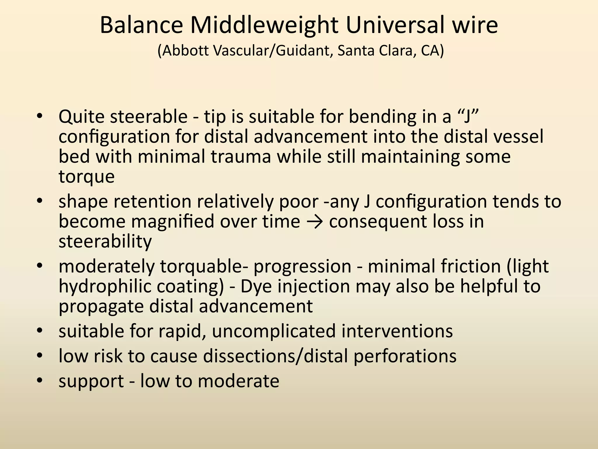 Balance Middleweight Universal wire
(Abbott Vascular/Guidant, Santa Clara, CA)
• Quite steerable - tip is suitable for bending in a “J”
conﬁguration for distal advancement into the distal vessel
bed with minimal trauma while still maintaining some
torque
• shape retention relatively poor -any J conﬁguration tends to
become magniﬁed over time → consequent loss in
steerability
• moderately torquable- progression - minimal friction (light
hydrophilic coating) - Dye injection may also be helpful to
propagate distal advancement
• suitable for rapid, uncomplicated interventions
• low risk to cause dissections/distal perforations
• support - low to moderate
 
