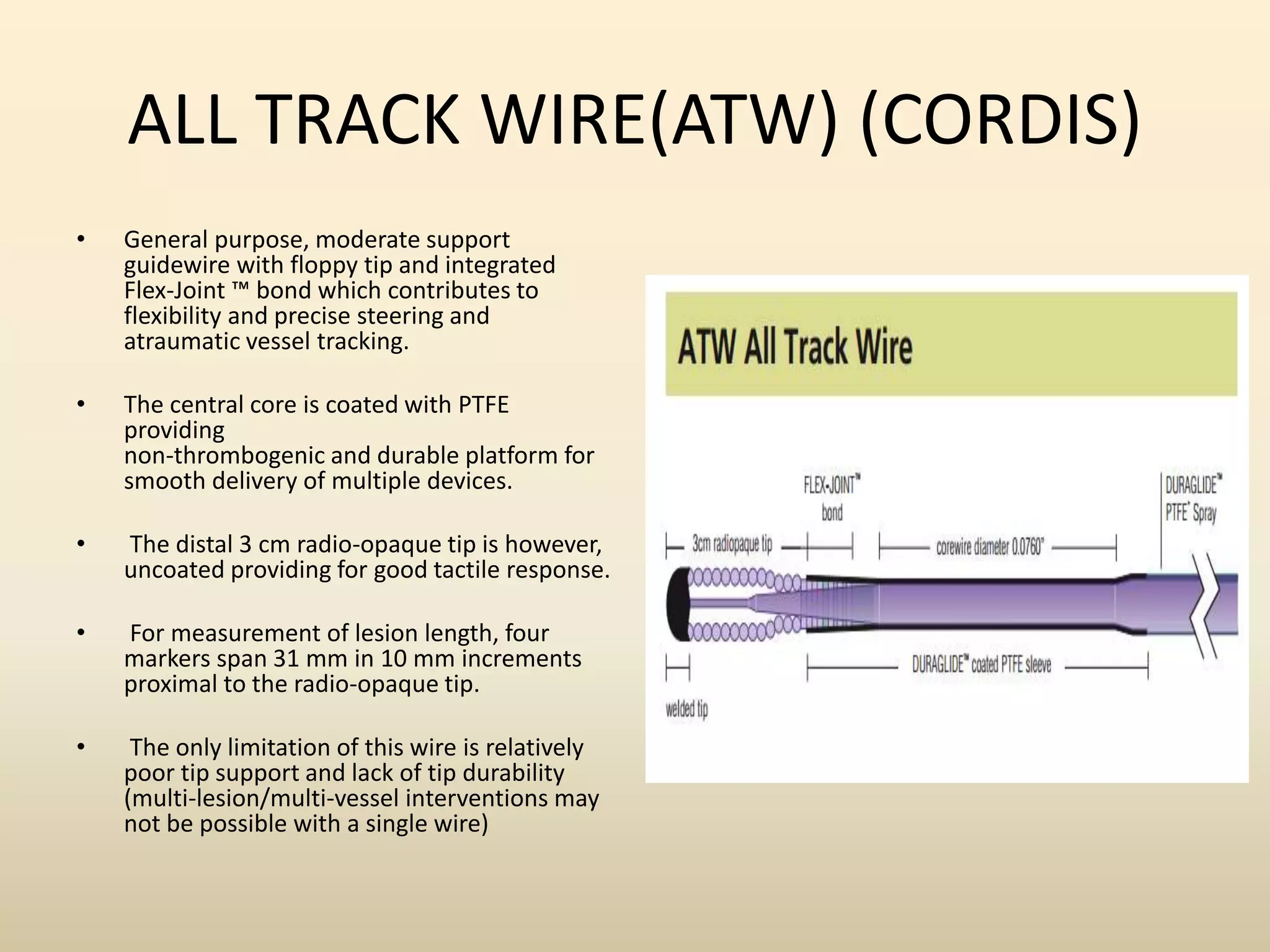 ALL TRACK WIRE(ATW) (CORDIS)
• General purpose, moderate support
guidewire with floppy tip and integrated
Flex-Joint ™ bond which contributes to
flexibility and precise steering and
atraumatic vessel tracking.
• The central core is coated with PTFE
providing
non-thrombogenic and durable platform for
smooth delivery of multiple devices.
• The distal 3 cm radio-opaque tip is however,
uncoated providing for good tactile response.
• For measurement of lesion length, four
markers span 31 mm in 10 mm increments
proximal to the radio-opaque tip.
• The only limitation of this wire is relatively
poor tip support and lack of tip durability
(multi-lesion/multi-vessel interventions may
not be possible with a single wire)
 