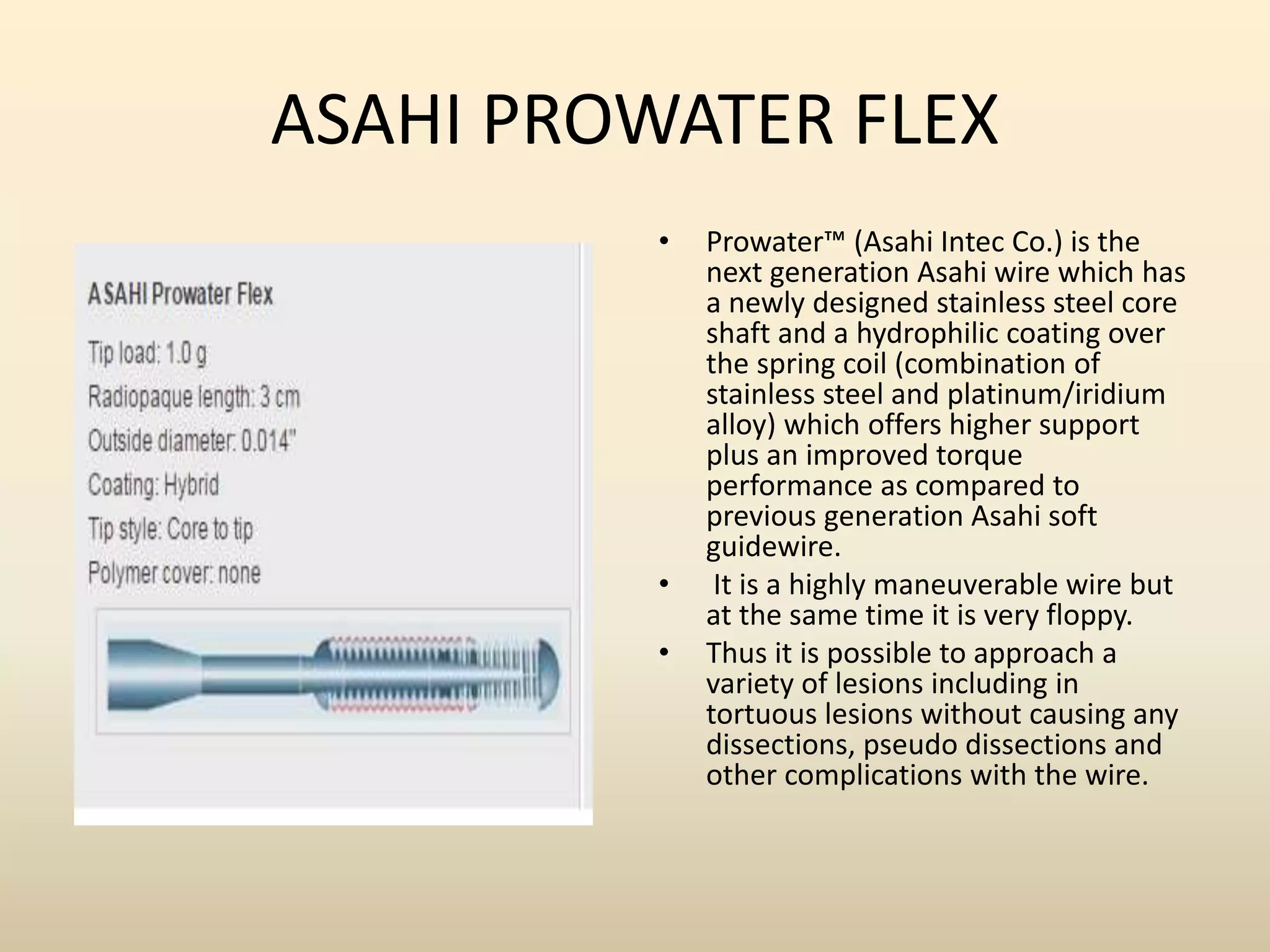 ASAHI PROWATER FLEX
• Prowater™ (Asahi Intec Co.) is the
next generation Asahi wire which has
a newly designed stainless steel core
shaft and a hydrophilic coating over
the spring coil (combination of
stainless steel and platinum/iridium
alloy) which offers higher support
plus an improved torque
performance as compared to
previous generation Asahi soft
guidewire.
• It is a highly maneuverable wire but
at the same time it is very floppy.
• Thus it is possible to approach a
variety of lesions including in
tortuous lesions without causing any
dissections, pseudo dissections and
other complications with the wire.
 