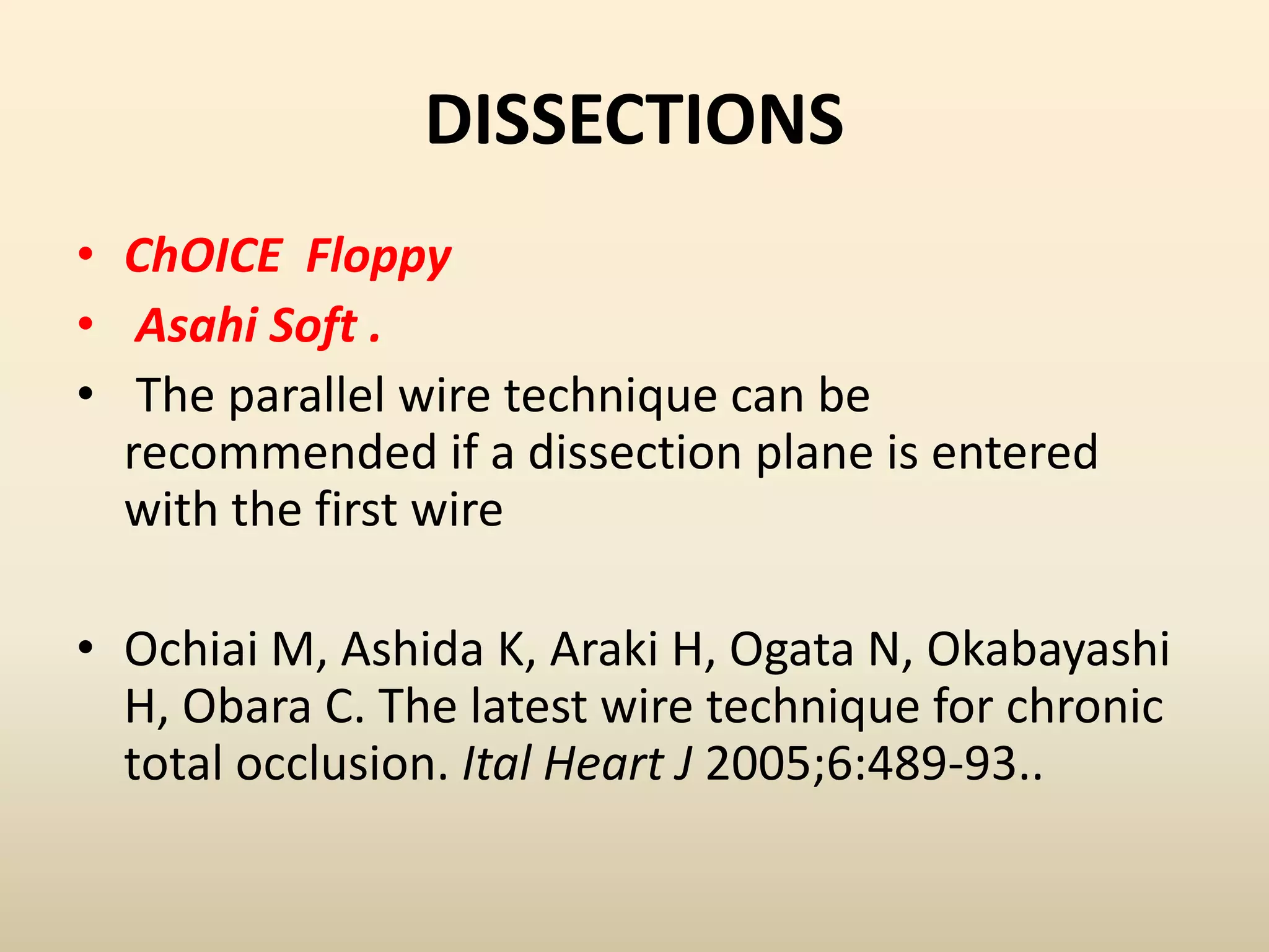 DISSECTIONS
• ChOICE Floppy
• Asahi Soft .
• The parallel wire technique can be
recommended if a dissection plane is entered
with the first wire
• Ochiai M, Ashida K, Araki H, Ogata N, Okabayashi
H, Obara C. The latest wire technique for chronic
total occlusion. Ital Heart J 2005;6:489-93..
 