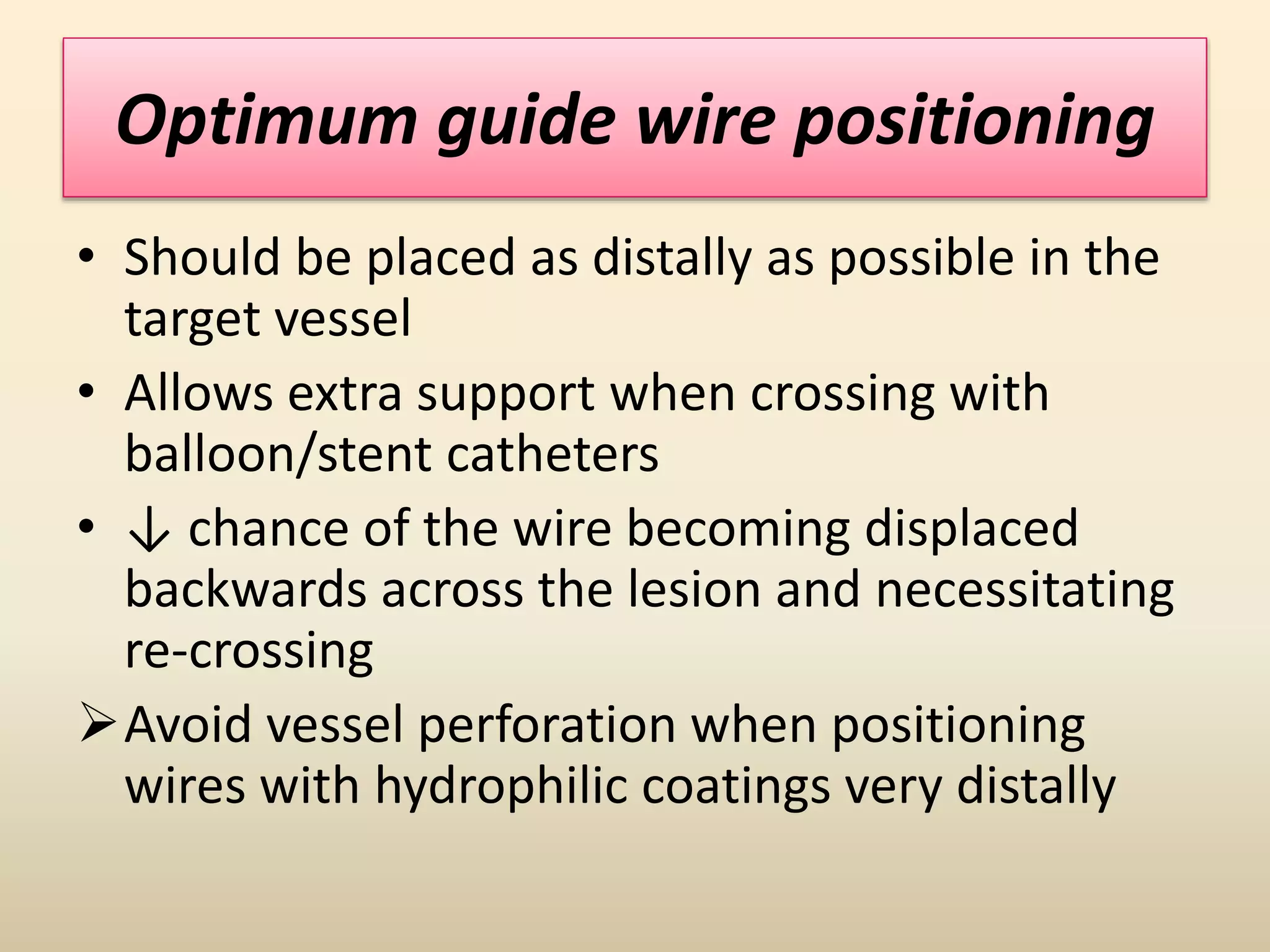 Optimum guide wire positioning
• Should be placed as distally as possible in the
target vessel
• Allows extra support when crossing with
balloon/stent catheters
• ↓ chance of the wire becoming displaced
backwards across the lesion and necessitating
re-crossing
Avoid vessel perforation when positioning
wires with hydrophilic coatings very distally
 