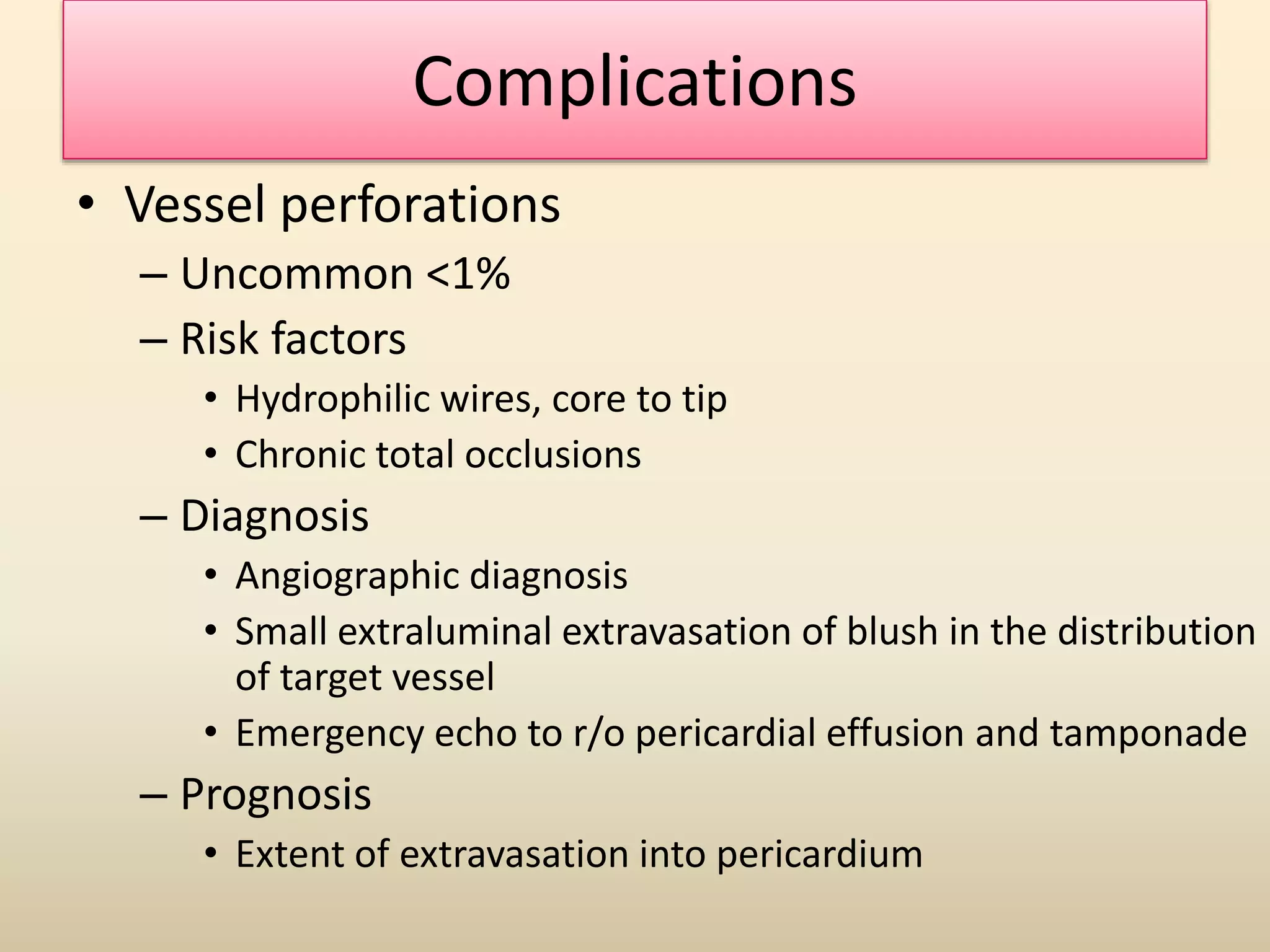Complications
• Vessel perforations
– Uncommon <1%
– Risk factors
• Hydrophilic wires, core to tip
• Chronic total occlusions
– Diagnosis
• Angiographic diagnosis
• Small extraluminal extravasation of blush in the distribution
of target vessel
• Emergency echo to r/o pericardial effusion and tamponade
– Prognosis
• Extent of extravasation into pericardium
 