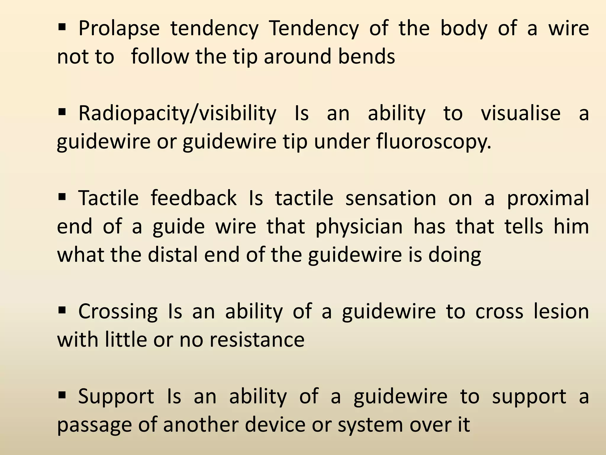  Prolapse tendency Tendency of the body of a wire
not to follow the tip around bends
 Radiopacity/visibility Is an ability to visualise a
guidewire or guidewire tip under fluoroscopy.
 Tactile feedback Is tactile sensation on a proximal
end of a guide wire that physician has that tells him
what the distal end of the guidewire is doing
 Crossing Is an ability of a guidewire to cross lesion
with little or no resistance
 Support Is an ability of a guidewire to support a
passage of another device or system over it
 