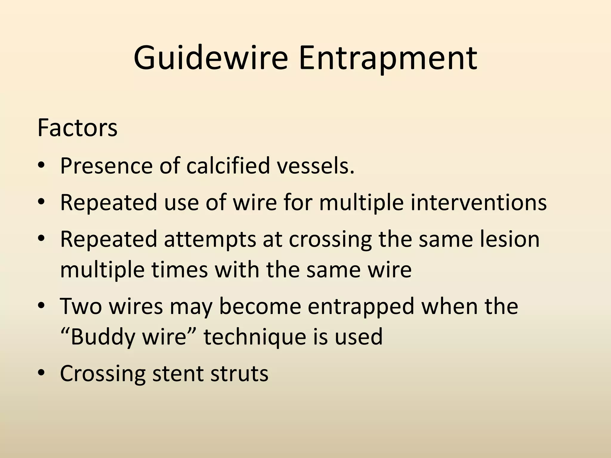 Guidewire Entrapment
Factors
• Presence of calcified vessels.
• Repeated use of wire for multiple interventions
• Repeated attempts at crossing the same lesion
multiple times with the same wire
• Two wires may become entrapped when the
“Buddy wire” technique is used
• Crossing stent struts
 