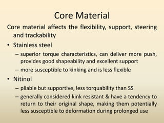 Core Material
Core material affects the flexibility, support, steering
and trackability
• Stainless steel
– superior torque characteristics, can deliver more push,
provides good shapeability and excellent support
– more susceptible to kinking and is less flexible
• Nitinol
– pliable but supportive, less torquability than SS
– generally considered kink resistant & have a tendency to
return to their original shape, making them potentially
less susceptible to deformation during prolonged use
 