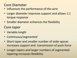 Core Diameter
• Influences the performance of the wire
• Larger diameter improves support and allows 1:1
torque response
• Smaller diameter enhances the flexibility
Core taper
• Variable length
• Continuous/segmented
• Short taper and smaller number of wide spaces
increases support and transmission of push force
• Longer tapers and larger numbers of segmented
tapering increases flexibility
 