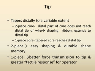 Tip
• Tapers distally to a variable extent
– 2-piece core- distal part of core does not reach
distal tip of wire→ shaping ribbon, extends to
distal tip
– 1-piece core- tapered core reaches distal tip.
• 2-piece→ easy shaping & durable shape
memory
• 1-piece →better force transmission to tip &
greater “tactile response” for operator
 