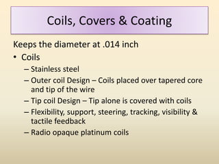 Coils, Covers & Coating
Keeps the diameter at .014 inch
• Coils
– Stainless steel
– Outer coil Design – Coils placed over tapered core
and tip of the wire
– Tip coil Design – Tip alone is covered with coils
– Flexibility, support, steering, tracking, visibility &
tactile feedback
– Radio opaque platinum coils
 