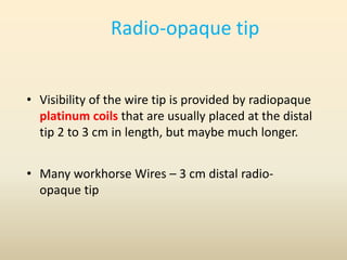 Radio-opaque tip
• Visibility of the wire tip is provided by radiopaque
platinum coils that are usually placed at the distal
tip 2 to 3 cm in length, but maybe much longer.
• Many workhorse Wires – 3 cm distal radio-
opaque tip
 