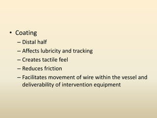 • Coating
– Distal half
– Affects lubricity and tracking
– Creates tactile feel
– Reduces friction
– Facilitates movement of wire within the vessel and
deliverability of intervention equipment
 