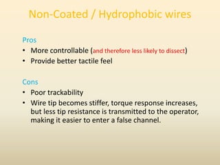 Non-Coated / Hydrophobic wires
Pros
• More controllable (and therefore less likely to dissect)
• Provide better tactile feel
Cons
• Poor trackability
• Wire tip becomes stiffer, torque response increases,
but less tip resistance is transmitted to the operator,
making it easier to enter a false channel.
 