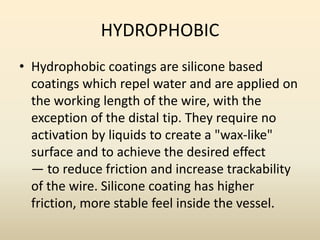HYDROPHOBIC
• Hydrophobic coatings are silicone based
coatings which repel water and are applied on
the working length of the wire, with the
exception of the distal tip. They require no
activation by liquids to create a "wax-like"
surface and to achieve the desired effect
— to reduce friction and increase trackability
of the wire. Silicone coating has higher
friction, more stable feel inside the vessel.
 