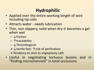 Hydrophilic
• Applied over the entire working length of wire
including tip coils
• Attracts water - needs lubrication
• Thin, non slippery, solid when dry→ becomes a gel
when wet
– ↓friction
– ↑trackability
– ↓Thrombogenic
↓tactile feel- ↑risk of perforation
Tendency to stick to angioplasty cath
• Useful in negotiating tortuous lesions and in
“finding microchannels” in total occlusions
 