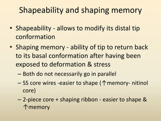 Shapeability and shaping memory
• Shapeability - allows to modify its distal tip
conformation
• Shaping memory - ability of tip to return back
to its basal conformation after having been
exposed to deformation & stress
– Both do not necessarily go in parallel
– SS core wires -easier to shape (↑memory- nitinol
core)
– 2-piece core + shaping ribbon - easier to shape &
↑memory
 