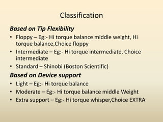 Classification
Based on Tip Flexibility
• Floppy – Eg:- Hi torque balance middle weight, Hi
torque balance,Choice floppy
• Intermediate – Eg:- Hi torque intermediate, Choice
intermediate
• Standard – Shinobi (Boston Scientific)
Based on Device support
• Light – Eg:- Hi torque balance
• Moderate – Eg:- Hi torque balance middle Weight
• Extra support – Eg:- Hi torque whisper,Choice EXTRA
 
