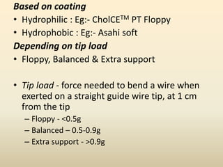 Based on coating
• Hydrophilic : Eg:- CholCETM PT Floppy
• Hydrophobic : Eg:- Asahi soft
Depending on tip load
• Floppy, Balanced & Extra support
• Tip load - force needed to bend a wire when
exerted on a straight guide wire tip, at 1 cm
from the tip
– Floppy - <0.5g
– Balanced – 0.5-0.9g
– Extra support - >0.9g
 