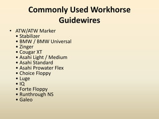 Commonly Used Workhorse
Guidewires
• ATW/ATW Marker
• Stabilizer
• BMW / BMW Universal
• Zinger
• Cougar XT
• Asahi Light / Medium
• Asahi Standard
• Asahi Prowater Flex
• Choice Floppy
• Luge
• IQ
• Forte Floppy
• Runthrough NS
• Galeo
 