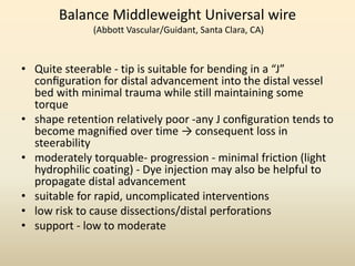 Balance Middleweight Universal wire
(Abbott Vascular/Guidant, Santa Clara, CA)
• Quite steerable - tip is suitable for bending in a “J”
conﬁguration for distal advancement into the distal vessel
bed with minimal trauma while still maintaining some
torque
• shape retention relatively poor -any J conﬁguration tends to
become magniﬁed over time → consequent loss in
steerability
• moderately torquable- progression - minimal friction (light
hydrophilic coating) - Dye injection may also be helpful to
propagate distal advancement
• suitable for rapid, uncomplicated interventions
• low risk to cause dissections/distal perforations
• support - low to moderate
 