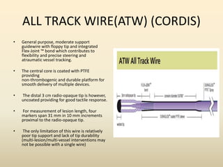 ALL TRACK WIRE(ATW) (CORDIS)
• General purpose, moderate support
guidewire with floppy tip and integrated
Flex-Joint ™ bond which contributes to
flexibility and precise steering and
atraumatic vessel tracking.
• The central core is coated with PTFE
providing
non-thrombogenic and durable platform for
smooth delivery of multiple devices.
• The distal 3 cm radio-opaque tip is however,
uncoated providing for good tactile response.
• For measurement of lesion length, four
markers span 31 mm in 10 mm increments
proximal to the radio-opaque tip.
• The only limitation of this wire is relatively
poor tip support and lack of tip durability
(multi-lesion/multi-vessel interventions may
not be possible with a single wire)
 