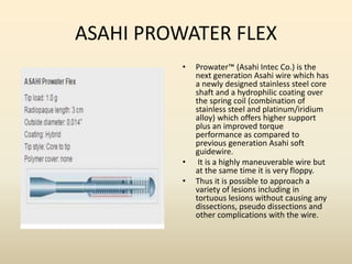 ASAHI PROWATER FLEX
• Prowater™ (Asahi Intec Co.) is the
next generation Asahi wire which has
a newly designed stainless steel core
shaft and a hydrophilic coating over
the spring coil (combination of
stainless steel and platinum/iridium
alloy) which offers higher support
plus an improved torque
performance as compared to
previous generation Asahi soft
guidewire.
• It is a highly maneuverable wire but
at the same time it is very floppy.
• Thus it is possible to approach a
variety of lesions including in
tortuous lesions without causing any
dissections, pseudo dissections and
other complications with the wire.
 