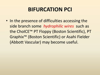 BIFURCATION PCI
• In the presence of difficulties accessing the
side branch some hydrophilic wires such as
the ChoICE™ PT Floppy (Boston Scientific), PT
Graphix™ (Boston Scientific) or Asahi Fielder
(Abbott Vascular) may become useful.
 