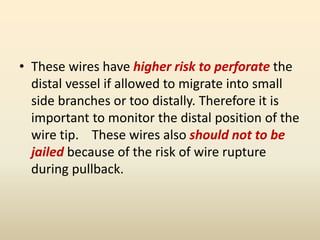 • These wires have higher risk to perforate the
distal vessel if allowed to migrate into small
side branches or too distally. Therefore it is
important to monitor the distal position of the
wire tip. These wires also should not to be
jailed because of the risk of wire rupture
during pullback.
 