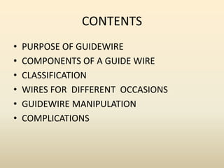 CONTENTS
• PURPOSE OF GUIDEWIRE
• COMPONENTS OF A GUIDE WIRE
• CLASSIFICATION
• WIRES FOR DIFFERENT OCCASIONS
• GUIDEWIRE MANIPULATION
• COMPLICATIONS
 