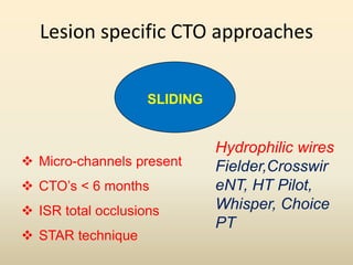 Lesion specific CTO approaches
SLIDING
 Micro-channels present
 CTO’s < 6 months
 ISR total occlusions
 STAR technique
Hydrophilic wires
Fielder,Crosswir
eNT, HT Pilot,
Whisper, Choice
PT
 
