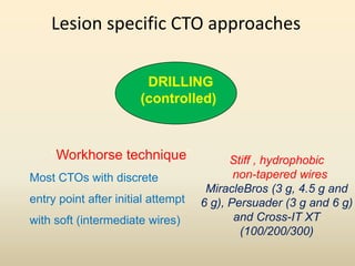 Lesion specific CTO approaches
DRILLING
(controlled)
“Workhorse technique”
Most CTOs with discrete
entry point after initial attempt
with soft (intermediate wires)
Stiff , hydrophobic
non-tapered wires
MiracleBros (3 g, 4.5 g and
6 g), Persuader (3 g and 6 g)
and Cross-IT XT
(100/200/300)
 