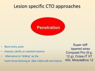 Lesion specific CTO approaches
Penetration
• Blunt entry point
• Heavily calcific or resistant lesions
• Alternative to “drilling” as the
“work horse technique” after initial soft wire failure
Super stiff
tapered wires
Conquest Pro (9 g,
12 g), Cross-IT XT
400, MiracleBros 12
 