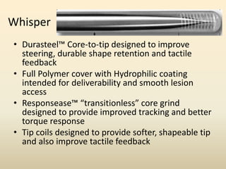 Whisper
• Durasteel™ Core-to-tip designed to improve
steering, durable shape retention and tactile
feedback
• Full Polymer cover with Hydrophilic coating
intended for deliverability and smooth lesion
access
• Responsease™ “transitionless” core grind
designed to provide improved tracking and better
torque response
• Tip coils designed to provide softer, shapeable tip
and also improve tactile feedback
 