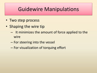 Guidewire Manipulations
• Two step process
• Shaping the wire tip
– It minimizes the amount of force applied to the
wire
– For steering into the vessel
– For visualization of torquing effort
 