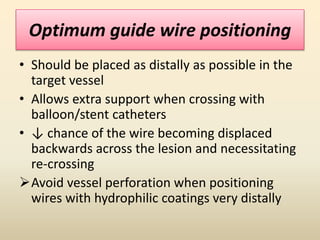 Optimum guide wire positioning
• Should be placed as distally as possible in the
target vessel
• Allows extra support when crossing with
balloon/stent catheters
• ↓ chance of the wire becoming displaced
backwards across the lesion and necessitating
re-crossing
Avoid vessel perforation when positioning
wires with hydrophilic coatings very distally
 