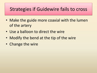 Strategies if Guidewire fails to cross
• Make the guide more coaxial with the lumen
of the artery
• Use a balloon to direct the wire
• Modify the bend at the tip of the wire
• Change the wire
 