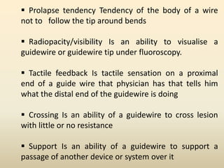  Prolapse tendency Tendency of the body of a wire
not to follow the tip around bends
 Radiopacity/visibility Is an ability to visualise a
guidewire or guidewire tip under fluoroscopy.
 Tactile feedback Is tactile sensation on a proximal
end of a guide wire that physician has that tells him
what the distal end of the guidewire is doing
 Crossing Is an ability of a guidewire to cross lesion
with little or no resistance
 Support Is an ability of a guidewire to support a
passage of another device or system over it
 