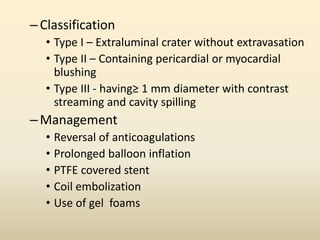 –Classification
• Type I – Extraluminal crater without extravasation
• Type II – Containing pericardial or myocardial
blushing
• Type III - having≥ 1 mm diameter with contrast
streaming and cavity spilling
–Management
• Reversal of anticoagulations
• Prolonged balloon inflation
• PTFE covered stent
• Coil embolization
• Use of gel foams
 