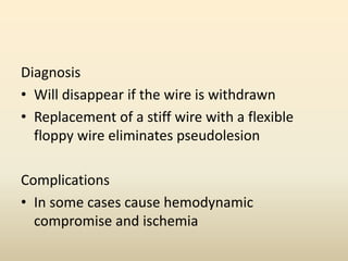 Diagnosis
• Will disappear if the wire is withdrawn
• Replacement of a stiff wire with a flexible
floppy wire eliminates pseudolesion
Complications
• In some cases cause hemodynamic
compromise and ischemia
 