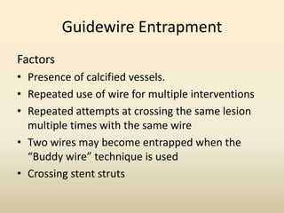 Guidewire Entrapment
Factors
• Presence of calcified vessels.
• Repeated use of wire for multiple interventions
• Repeated attempts at crossing the same lesion
multiple times with the same wire
• Two wires may become entrapped when the
“Buddy wire” technique is used
• Crossing stent struts
 