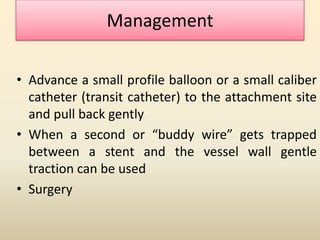 Management
• Advance a small profile balloon or a small caliber
catheter (transit catheter) to the attachment site
and pull back gently
• When a second or “buddy wire” gets trapped
between a stent and the vessel wall gentle
traction can be used
• Surgery
 