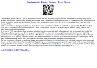 Cardiovascular Disease: Coronary Heart Disease
Coronary heart disease (CHD) is a type of cardiovascular disease that may be referred to by several other names such as: coronary artery disease,
ischemic heart disease, atherosclerosis, or simply heart disease, and is a pathological condition where plaque (a waxy substance) has accumulated over
time in the coronary arteries and has built up to the point where it reduces oxygenated blood flow to the heart (National Heart, Lung, and Blood
Institute, 2016).
CHD is responsible for the highest mortality rate of any disease in the United States and takes its deadly toll on approximately 370,000 individuals
every year (National Heart, Lung, and Blood Institute, 2016). The mechanism to blame for the high death rate from this disease is a heart attack; ...
Show more content on Helpwriting.net ...
In the case of CHD, one study has characterized the majority of very susceptible individuals as being the ones who have issues with several of the
following risk factors: elevated low–density lipoprotein cholesterol levels, stress, lack of meaningful physical activity, being overweight, high
blood–sugar levels, and high blood pressure (Castelli, 1984). Further, it is important to note that interventional trials have determined that; although
decreasing a risk factor typically lowers the incidence rate of CHD, caution must be exercised in risk management to avoid exasperating one risk by
while managing another (Castelli, 1984), which may be challenging due to the number of interrelated contributing risks.
The next progression is the stage of subclinical disease; where pathological disease now exists, however, the individual is unaware of this occurrence
(Centers for Disease Control and Prevention, 2012a). The pathology of coronary atherosclerosis reportedly happens early in life and by puberty, it has
been reported that most children have early signs of endothelial lipid retention (Fuster, Badimon, L., Badimon, & Cheseboro, 1992). Therefore, clinical
evidence of sclerosis has probably occurred in nearly everyone by this time, but is asymptomatic and unbeknownst to
... Get more on HelpWriting.net ...
 