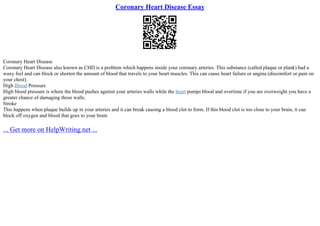 Coronary Heart Disease Essay
Coronary Heart Disease
Coronary Heart Disease also known as CHD is a problem which happens inside your coronary arteries. This substance (called plaque or plank) had a
waxy feel and can block or shorten the amount of blood that travels to your heart muscles. This can cause heart failure or angina (discomfort or pain on
your chest).
High Blood Pressure
High blood pressure is where the blood pushes against your arteries walls while the heart pumps blood and overtime if you are overweight you have a
greater chance of damaging those walls.
Stroke
This happens when plaque builds up in your arteries and it can break causing a blood clot to form. If this blood clot is too close to your brain, it can
block off oxygen and blood that goes to your brain
... Get more on HelpWriting.net ...
 