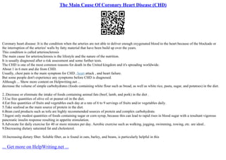 The Main Cause Of Coronary Heart Disease (CHD)
Coronary heart disease: It is the condition when the arteries are not able to deliver enough oxygenated blood to the heart because of the blockade or
the interruption of the arteries' walls by fatty material that have been build up over the years.
This condition is called arteriosclerosis
The main cause for arteriosclerosis is the lifestyle and the nature of the nutrition.
It is usually diagnosed after a risk assessment and some further tests.
The CHD is one of the most common reasons for death in the United kingdom and it's spreading worldwide.
About 1 in 6 men and die from CHD.
Usually, chest pain is the main symptom for CHD , heart attack , and heart failure.
But some people don't experience any symptoms before CHD is diagnosed.
Although ... Show more content on Helpwriting.net ...
decrease the volume of simple carbohydrates (foods containing white flour such as bread, as well as white rice, pasta, sugar, and potatoes) in the diet.
2..Decrease or eliminate the intake of foods containing animal fats (beef, lamb, and pork) in the diet .
3.Use free quantities of olive oil or peanut oil in the diet.
4.Eat free quantities of fruits and vegetables each day.at a rate of 6 to 9 servings of fruits and/or vegetables daily.
5.Take seafood as the main source of protein in the diet.
6.Bean curd products such as tofu are highly recommended sources of protein and complex carbohydrate.
7.Ingest only modest quantities of foods containing sugar or corn syrup, because this can lead to rapid rises in blood sugar with a resultant vigorous
pancreatic insulin response resulting in appetite stimulation.
8.Advocate for daily exercise for 40 or more minutes per day. Aerobic exercise such as walking, jogging, swimming, rowing, etc. are ideal..
9.Decreasing dietary saturated fat and cholesterol.
10.Increasing dietary fiber. Soluble fiber, as is found in oats, barley, and beans, is particularly helpful in this
... Get more on HelpWriting.net ...
 