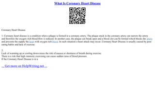 What Is Coronary Heart Disease
Coronary Heart Disease
1. Coronary heart disease is a condition when a plaque is formed in a coronary artery. The plaque stuck in the coronary artery can narrow the artery
and therefore the oxygen–rich blood flow is reduced. In another case, the plaque can break open and a blood clot can be formed which blocks the artery
and prevents the supply the heart with oxygen rich blood. In such situation a heart attack may occur. Coronary Heart Disease is usually caused by poor
eating habits and lack of exercise.
2.
Lack of warming up or cooling down raises the risk of nausea or shortness of breath during exercise.
There is a risk that high–intensity exercising can cause sudden raise of blood pressure.
If the Coronary Heart Disease is in a
... Get more on HelpWriting.net ...
 