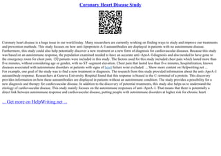 Coronary Heart Disease Study
Coronary heart disease is a huge issue in our world today. Many researchers are currently working on finding ways to study and improve our treatments
and prevention methods. This study focuses on how anti–lipoprotein A–I autoantibodies are displayed in patients with no autoimmune disease.
Furthermore, this study could also help potentially discover a new treatment or a new form of diagnosis for cardiovascular diseases. Because this study
was based on an autoimmune response, the population examined needed to have an accurate anti–ApoA–I diagnosis and also needed to have gone to
the emergency room for chest pain. 132 patients were included in this study. The factors used for this study included chest pain which lasted more than
five minutes, without considering age or gender, with no ST–segment elevation. Chest pain that lasted less than five minutes, hospitalization, known
diseases associated with autoimmune disorders or patients with signs of heart failure were excluded. ... Show more content on Helpwriting.net ...
For example, one goal of the study was to find a new treatment or diagnosis. The research from this study provided information about the anti–ApoA–I
autoantibody response. Researchers at Geneva University Hospital found that this response is biased to the C–terminal of a protein. This discovery
provides information on how these autoantibodies are displayed in patients without an autoimmune condition. The study provides a possibility for a
new diagnosis and therapy for cardiovascular disease. In addition to the discovery of potential treatments, this study also helps us to understand the
etiology of cardiovascular disease. This study mainly focuses on the autoimmune responses of anti–ApoA–I. That means that there is potentially a
direct link between autoimmune response and cardiovascular disease, putting people with autoimmune disorders at higher risk for chronic heart
... Get more on HelpWriting.net ...
 