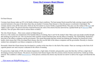 Essay On Coronary Heart Disease
On Heart Disease
Coronary heart disease makes up 56% of all deaths relating to heart conditions. The heart pumps blood around the body carrying oxygen and other
essential nutrients to the areas in the body where they are needed.1 Coronary Heart disease is when this process is restricted or interrupted. The
coronary arteries come off the main aorta, which are the first arteries to receive freshly oxygenated blood. They pass over the surface of the heart and
supply it with oxygen. The process becomes restricted because the walls of the arteries become narrowed by a gradual build–up of atheroma (fatty
material). This can quite often result in serious illness or death.3
The risk of heart disease ... Show more content on Helpwriting.net ...
However, if the smoker was uninformed of the harmful effects of smoking, then it can't be the smoker's fault. Many years ago people actually thought
that smoking was good for you. This was because little scientific research had been done into the effects of smoking. The responsibility should have
been that of the tobacco companies and the government. This meant that people had been misled into thinking that smoking was beneficial to their
health, which means that if they developed heart disease, then this was the fault of the tobacco companies and the government. Recently in America
smokers have attempted to sue tobacco companies on this basis.12
Personally I think that if heart disease has developed in a smoker at this time then it is the fault of the smoker. There are warnings on the front of all
cigarette packets now and everyone is educated on the effects of smoking.
If a person has a high intake of LDL (low density lipoprotein), a high intake of alcohol, and generally a poor diet then they will have a high risk of
developing coronary heart disease. The process of coronary heart disease begins when the coronary arteries become narrowed by a build–up of fatty
material. This condition is called atherosclerosis. If this process continues the arteries may become too narrow to deliver the oxygen rich blood that the
heart
... Get more on HelpWriting.net ...
 