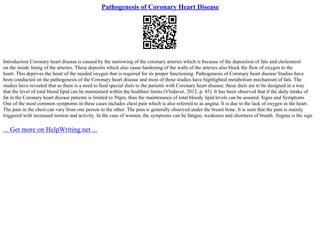 Pathogenesis of Coronary Heart Disease
Introduction Coronary heart disease is caused by the narrowing of the coronary arteries which is because of the deposition of fats and cholesterol
on the inside lining of the arteries. These deposits which also cause hardening of the walls of the arteries also block the flow of oxygen to the
heart. This deprives the heart of the needed oxygen that is required for its proper functioning. Pathogenesis of Coronary heart disease Studies have
been conducted on the pathogenesis of the Coronary heart disease and most of these studies have highlighted metabolism mechanism of fats. The
studies have revealed that as there is a need to feed special diets to the patients with Coronary heart disease; these diets are to be designed in a way
that the level of total blood lipid can be maintained within the healthier limits (Vlodaver, 2012, p. 45). It has been observed that if the daily intake of
fat in the Coronary heart disease patients is limited to 50gm, than the maintenance of total bloody lipid levels can be assured. Signs and Symptoms
One of the most common symptoms in these cases includes chest pain which is also referred to as angina. It is due to the lack of oxygen in the heart.
The pain in the chest can vary from one person to the other. The pain is generally observed under the breast bone. It is seen that the pain is mainly
triggered with increased motion and activity. In the case of women, the symptoms can be fatigue, weakness and shortness of breath. Angina is the sign
... Get more on HelpWriting.net ...
 