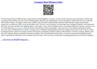 Coronary Heart Disease ( Chd )
Coronary Heart Disease (CHD) has been a huge drain the United Kingdom's resource's, not only for the long term care and treatment of those with
an existing CHD condition, but also for the continuing public education and campaigning to reverse the negative health trends that cause CHD and
CHD related maladies. The largest natural cause of death in the developed world are deaths under the CHD umbrella, beating communicable
diseases into a cocked hat. CHD is at not an inevitable event. The slow, over the lifetime of an individual slow, buildup of materials, such cholesterol,
dead cells, cell waste and fibrin (see appendix figure 1) can make it worse. Once this plaque starts to accumulate and block or narrow a coronary artery
it is called atheroma, atherosclerosis, from the Greek with translates as thick and porridge, is the name given to the blocked and hardened arteries.
The exact cause of atherosclerosis is unclear. It usually starts in childhood and gradually develops into clogged arteries later in life. It may be caused
by damaged arteries, which are no longer smooth, allowing the accumulation of plaque leading to atherosclerosis. Certainly, smoking, diabetes, poor
diet and a sedentary lifestyle contribute to formation of plaque. Once the buildup has started, unless reversed, the narrowed and hardened arteries
make it impossible for blood flow to be circulated at previous rates, so the heart has to work harder at pumping placing stress on the heart, leading to
... Get more on HelpWriting.net ...
 